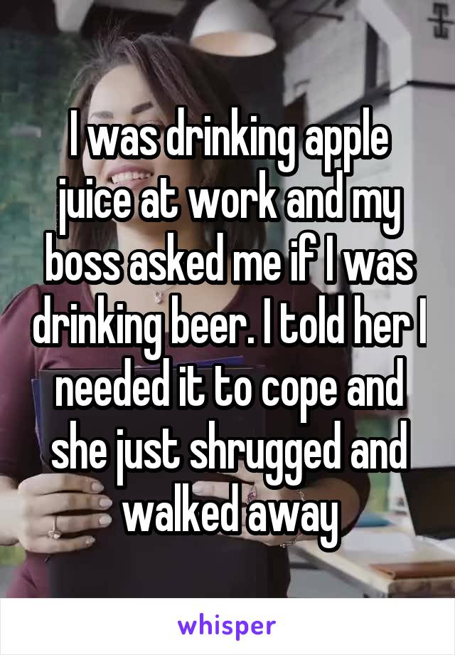 I was drinking apple juice at work and my boss asked me if I was drinking beer. I told her I needed it to cope and she just shrugged and walked away