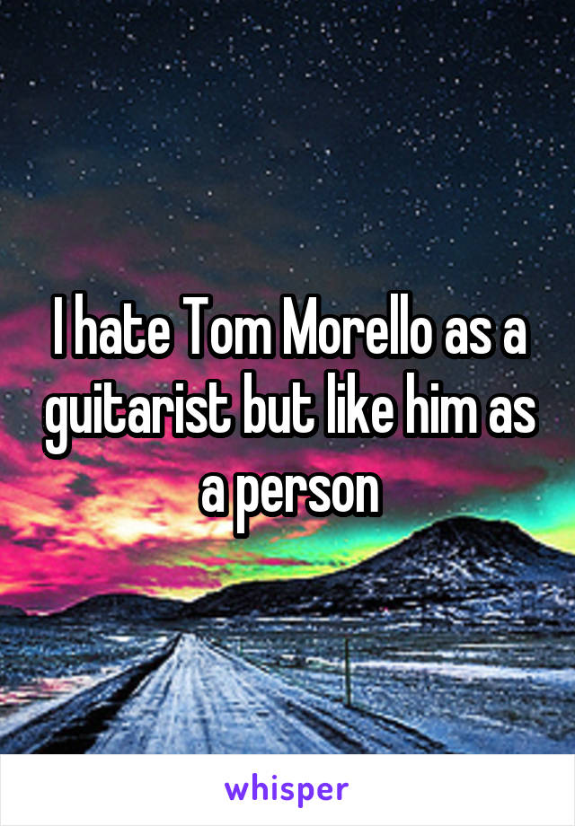 I hate Tom Morello as a guitarist but like him as a person