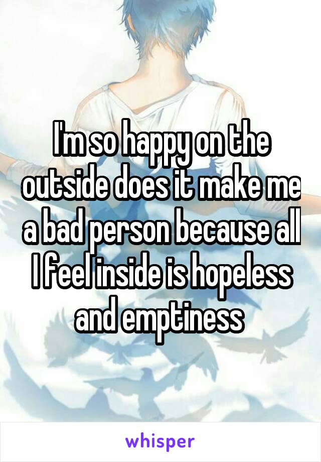 I'm so happy on the outside does it make me a bad person because all I feel inside is hopeless and emptiness 