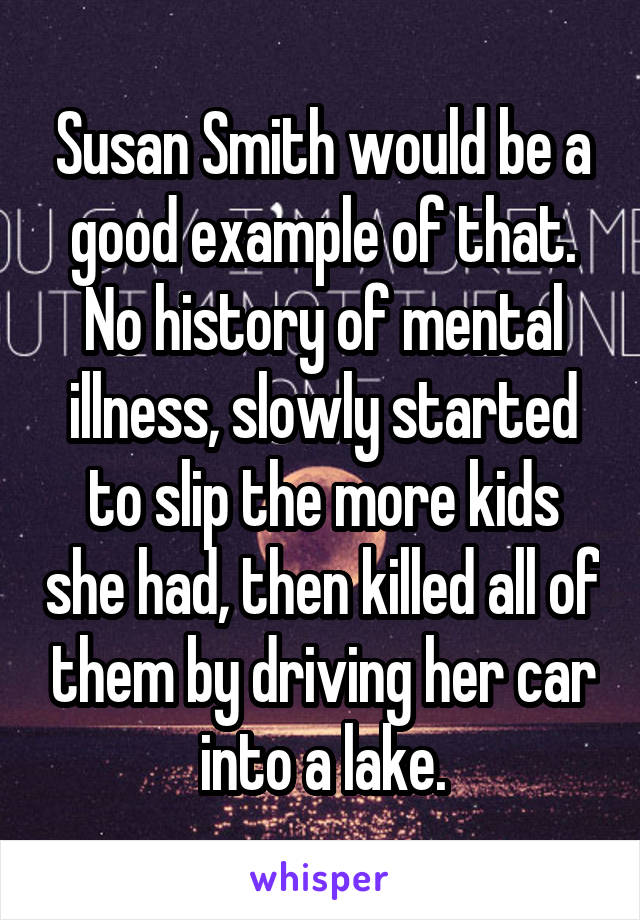 Susan Smith would be a good example of that. No history of mental illness, slowly started to slip the more kids she had, then killed all of them by driving her car into a lake.
