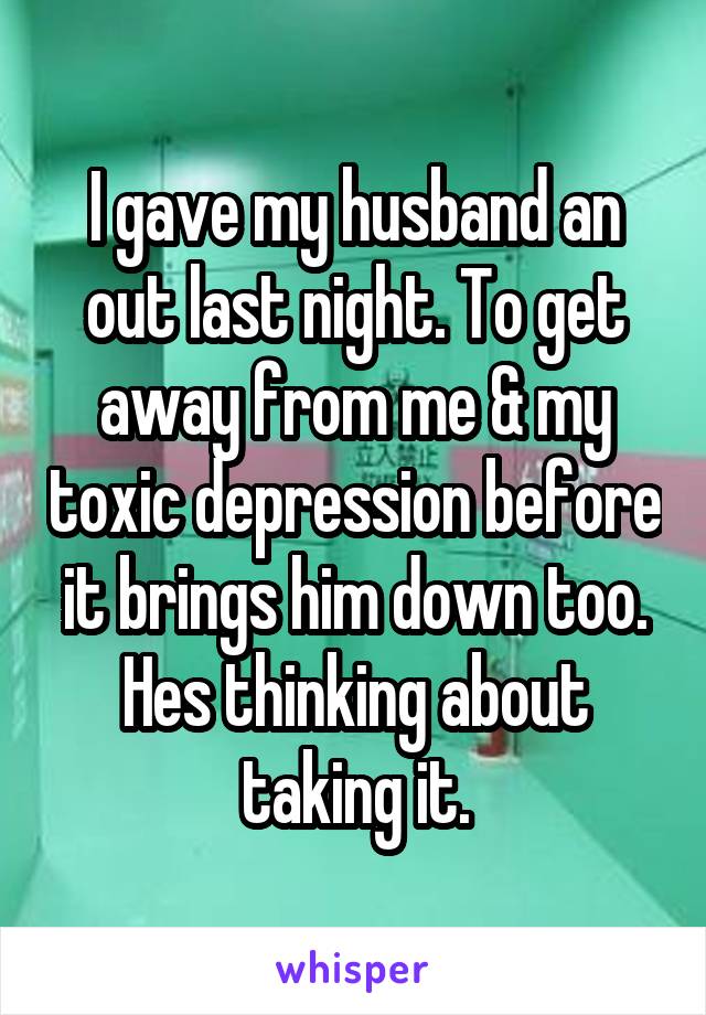 I gave my husband an out last night. To get away from me & my toxic depression before it brings him down too. Hes thinking about taking it.