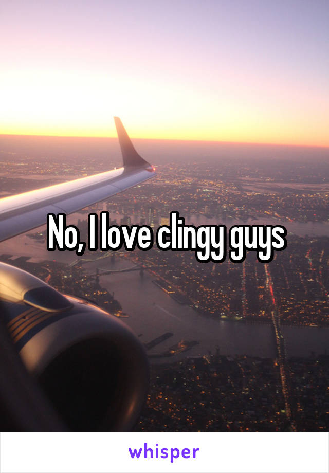 No, I love clingy guys