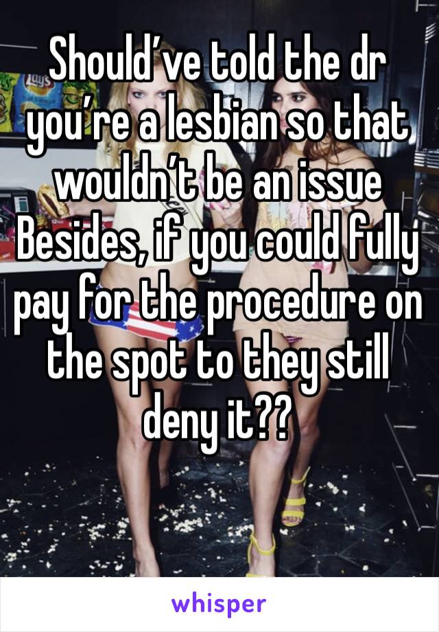 Should’ve told the dr you’re a lesbian so that wouldn’t be an issue
Besides, if you could fully pay for the procedure on the spot to they still deny it??