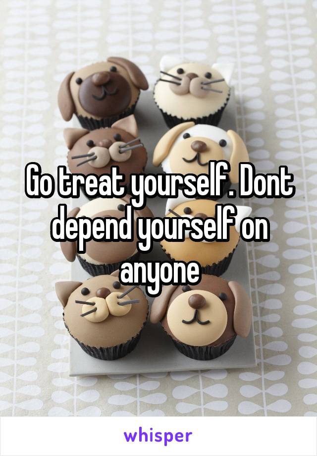 Go treat yourself. Dont depend yourself on anyone