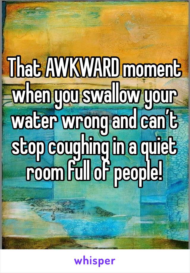 That AWKWARD moment when you swallow your water wrong and can’t stop coughing in a quiet room full of people! 