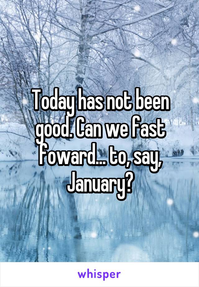 Today has not been good. Can we fast foward... to, say, January?