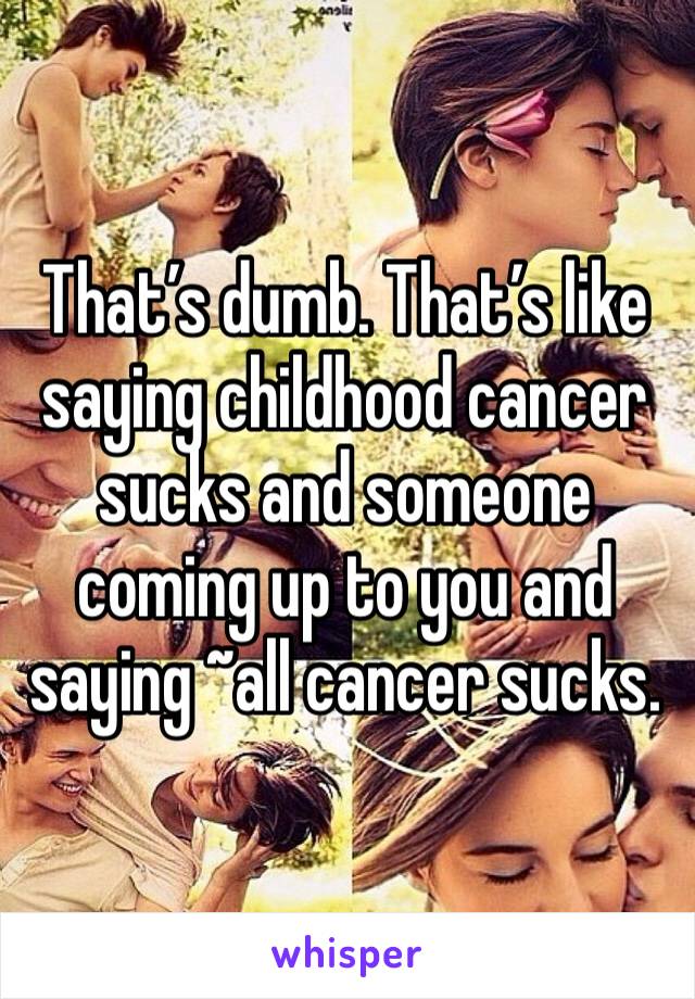 That’s dumb. That’s like saying childhood cancer sucks and someone coming up to you and saying ~all cancer sucks.
