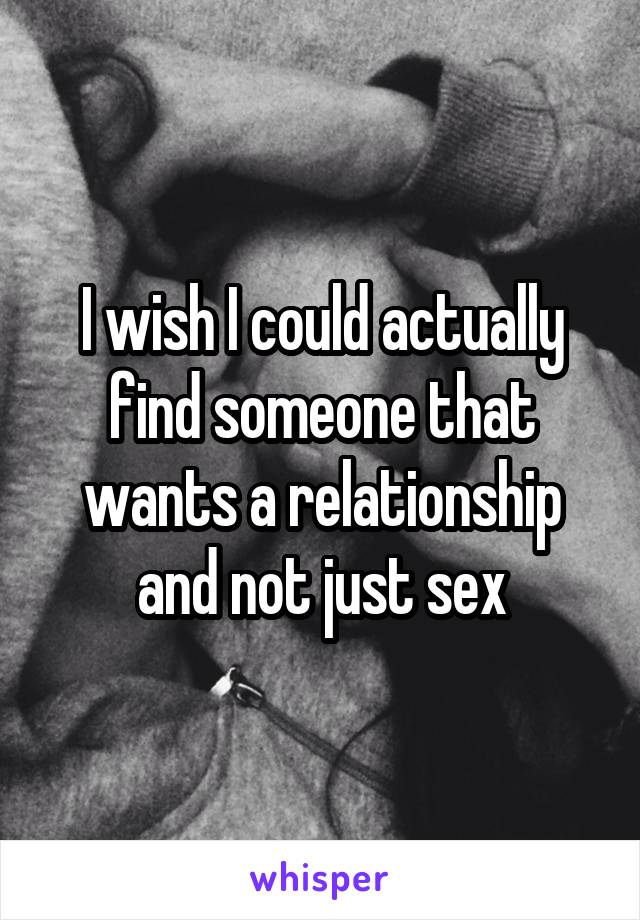 I wish I could actually find someone that wants a relationship and not just sex