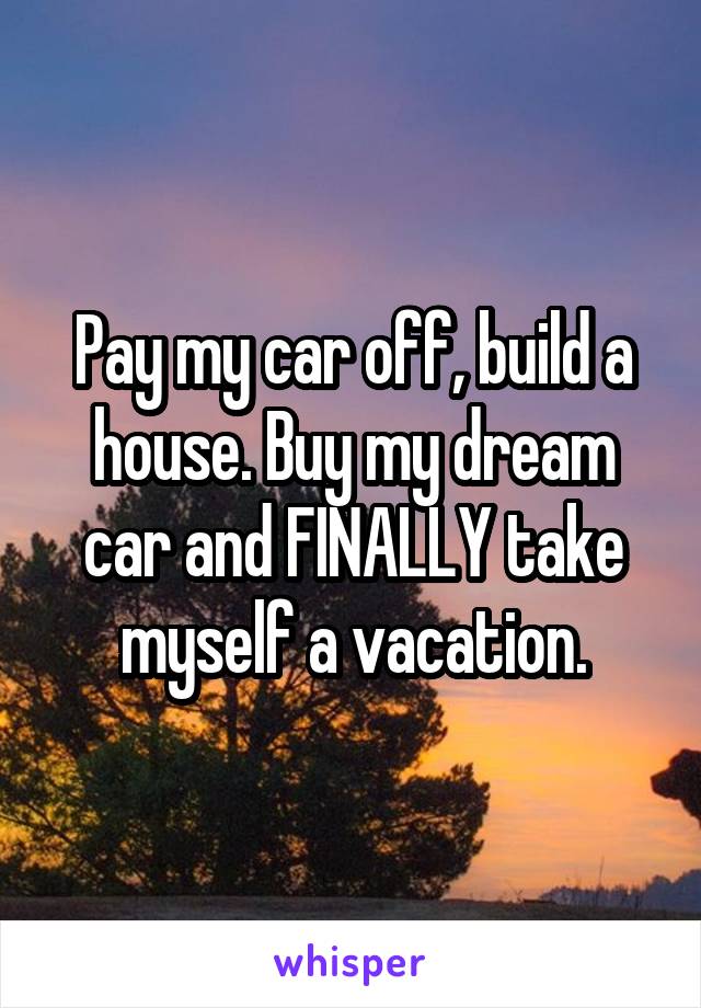 Pay my car off, build a house. Buy my dream car and FINALLY take myself a vacation.