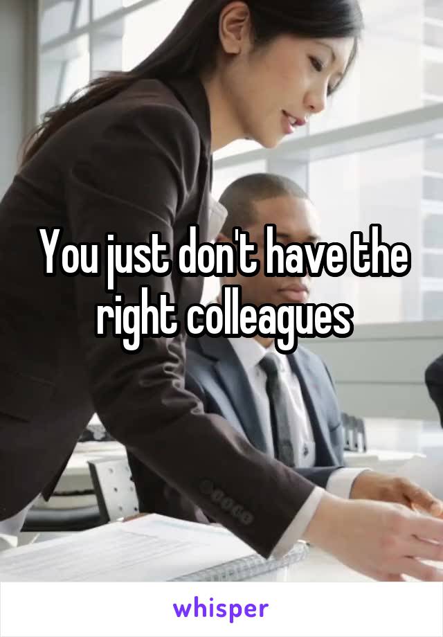 You just don't have the right colleagues
