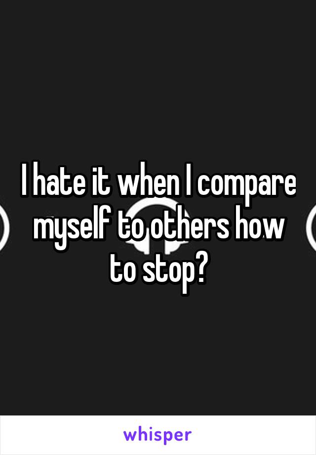 I hate it when I compare myself to others how to stop?