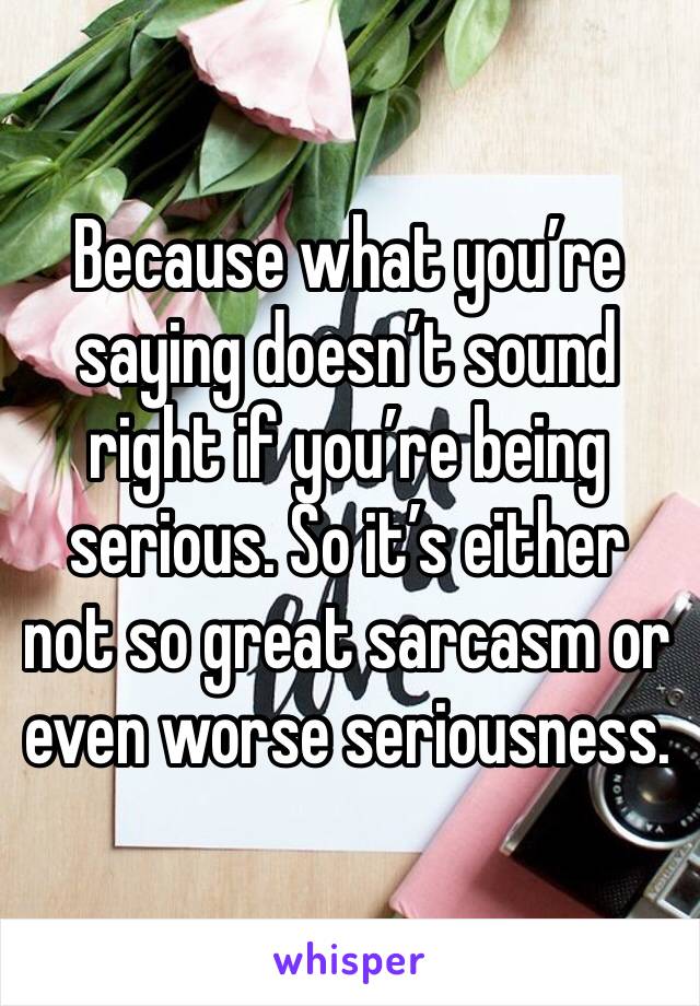 Because what you’re saying doesn’t sound right if you’re being serious. So it’s either not so great sarcasm or even worse seriousness. 