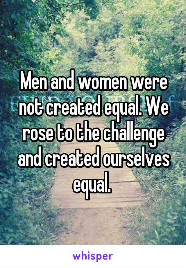 Men and women were not created equal. We rose to the challenge and created ourselves equal. 