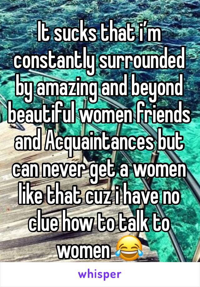 It sucks that i’m constantly surrounded by amazing and beyond beautiful women friends and Acquaintances but can never get a women like that cuz i have no clue how to talk to women 😂