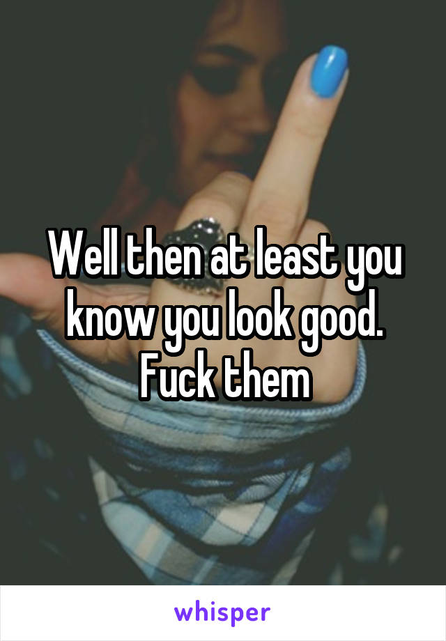 Well then at least you know you look good. Fuck them