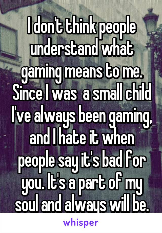 I don't think people understand what gaming means to me. Since I was  a small child I've always been gaming, and I hate it when people say it's bad for you. It's a part of my soul and always will be.