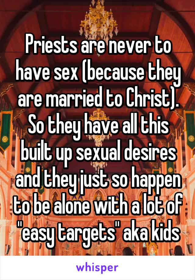 Priests are never to have sex (because they are married to Christ). So they have all this built up sexual desires and they just so happen to be alone with a lot of "easy targets" aka kids