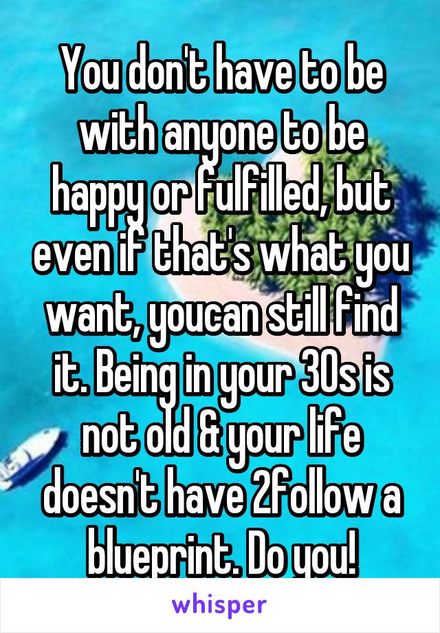 You don't have to be with anyone to be happy or fulfilled, but even if that's what you want, youcan still find it. Being in your 30s is not old & your life doesn't have 2follow a blueprint. Do you!