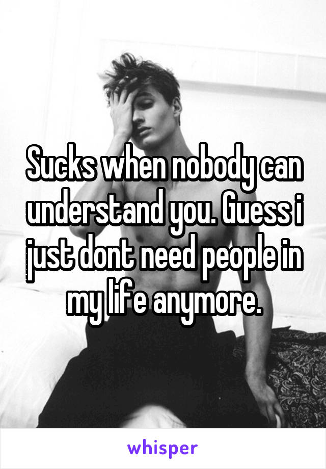 Sucks when nobody can understand you. Guess i just dont need people in my life anymore.