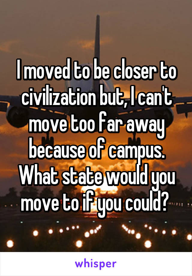 I moved to be closer to civilization but, I can't move too far away because of campus. What state would you move to if you could? 