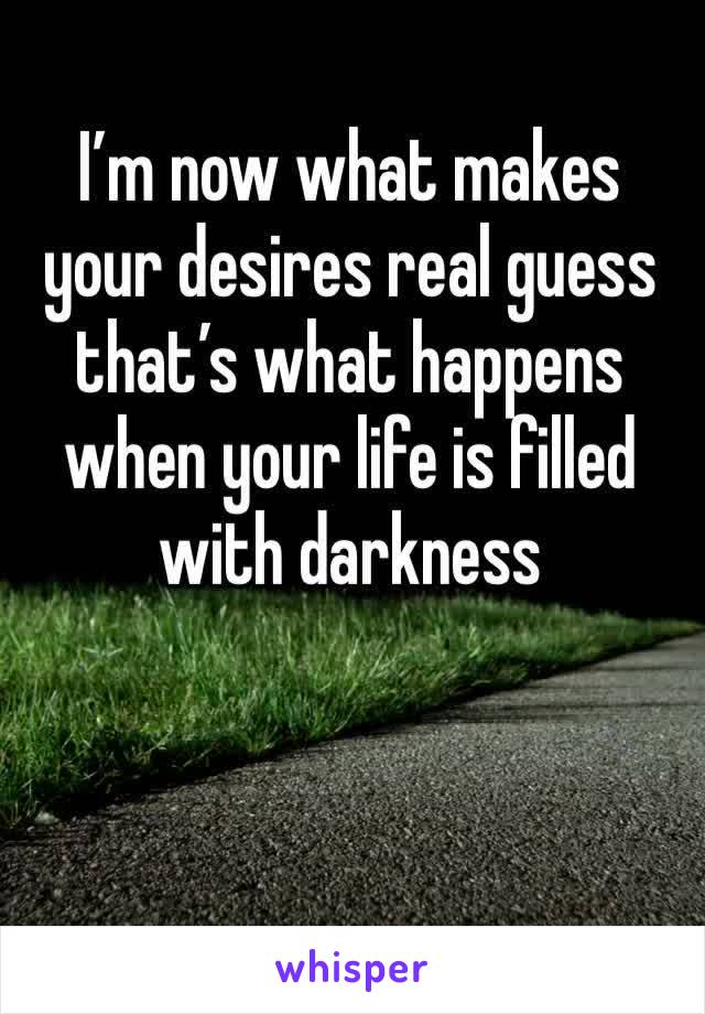 I’m now what makes your desires real guess that’s what happens when your life is filled with darkness 