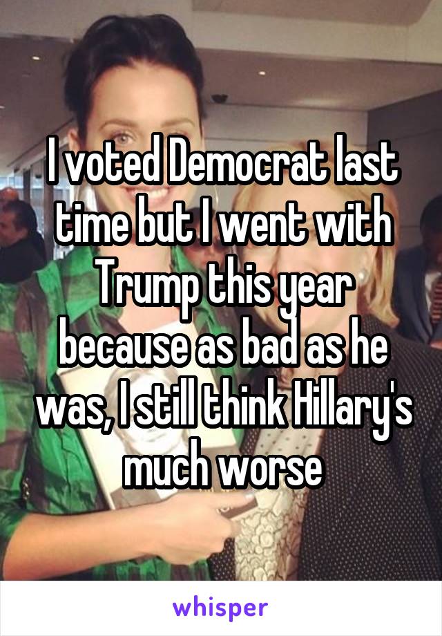 I voted Democrat last time but I went with Trump this year because as bad as he was, I still think Hillary's much worse