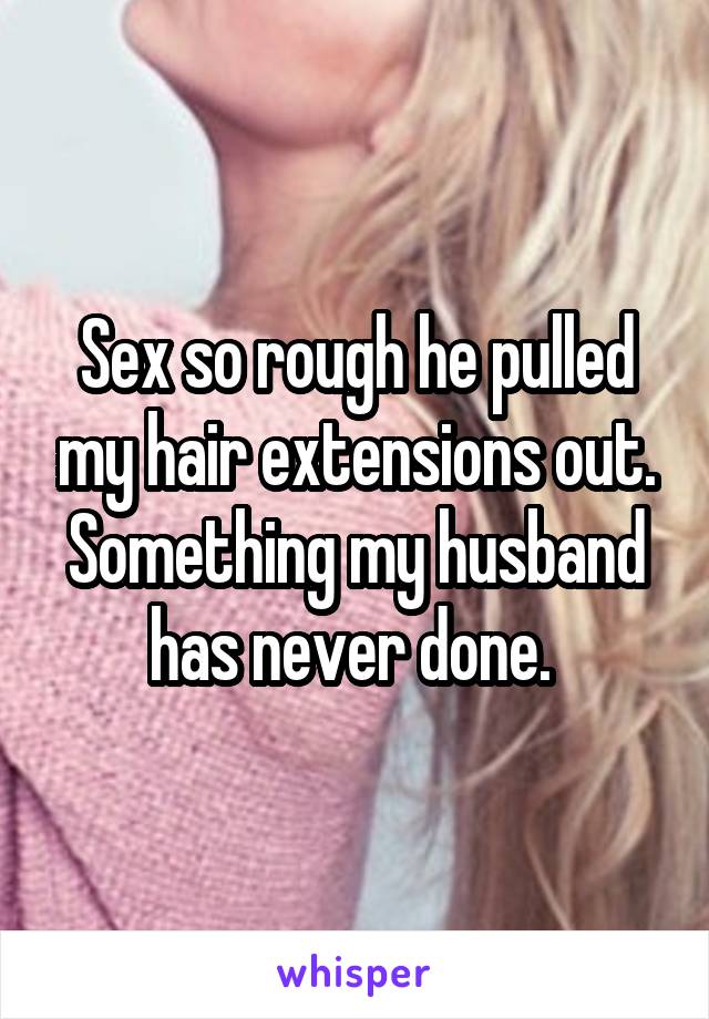 Sex so rough he pulled my hair extensions out. Something my husband has never done. 