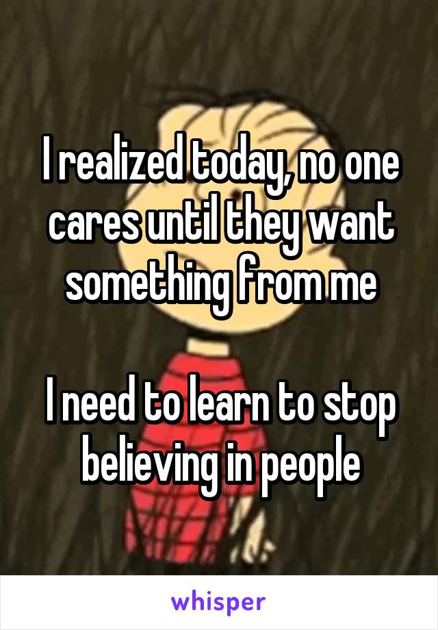I realized today, no one cares until they want something from me

I need to learn to stop believing in people