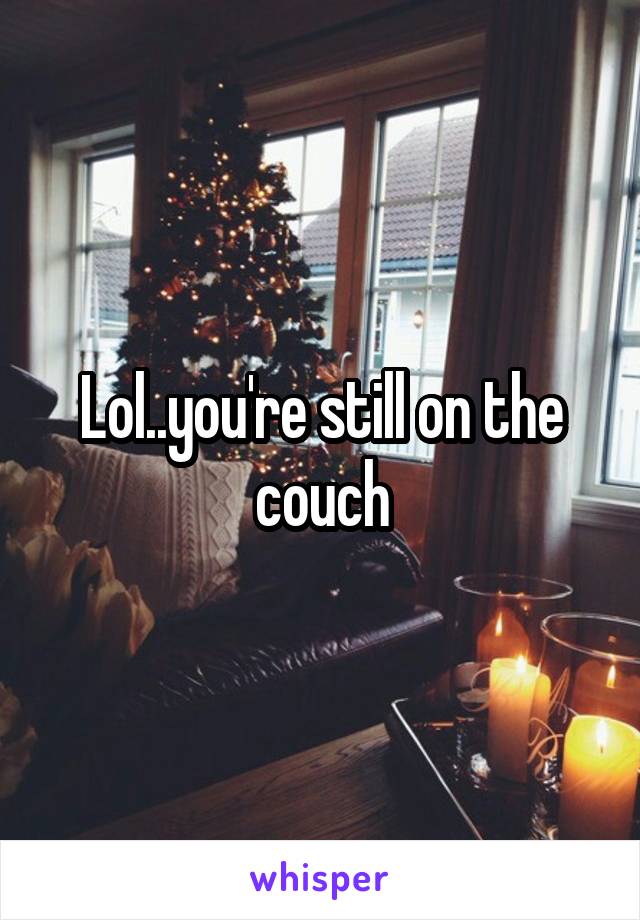 Lol..you're still on the couch