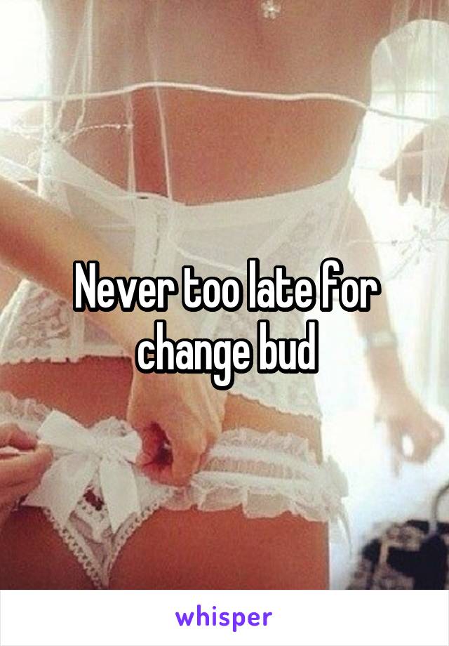Never too late for change bud
