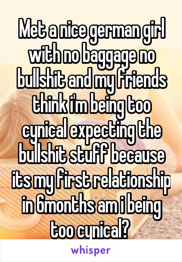 Met a nice german girl with no baggage no bullshit and my friends think i'm being too cynical expecting the bullshit stuff because its my first relationship in 6months am i being too cynical? 