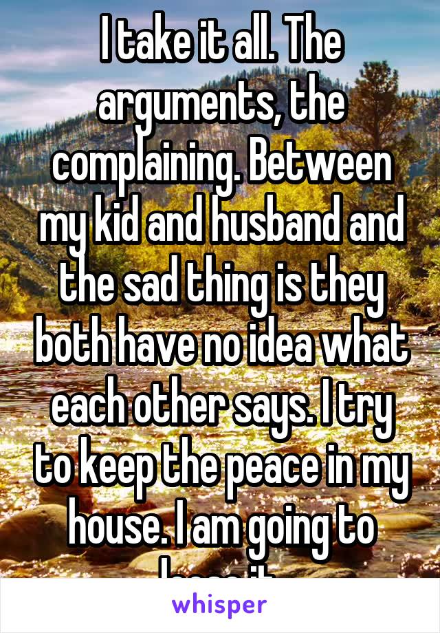 I take it all. The arguments, the complaining. Between my kid and husband and the sad thing is they both have no idea what each other says. I try to keep the peace in my house. I am going to loose it.