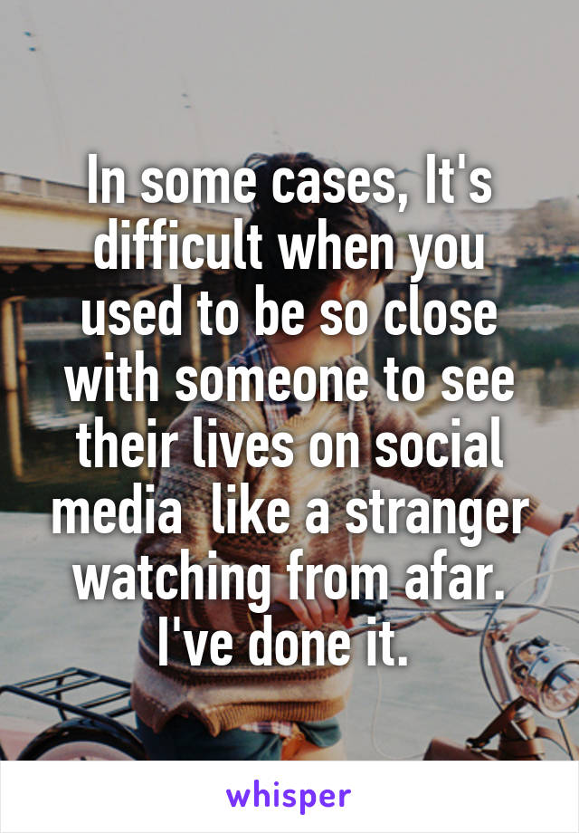 In some cases, It's difficult when you used to be so close with someone to see their lives on social media  like a stranger watching from afar. I've done it. 