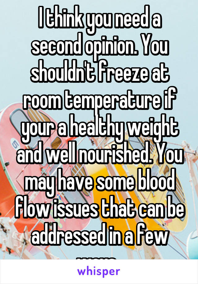 I think you need a second opinion. You shouldn't freeze at room temperature if your a healthy weight and well nourished. You may have some blood flow issues that can be addressed in a few ways. 