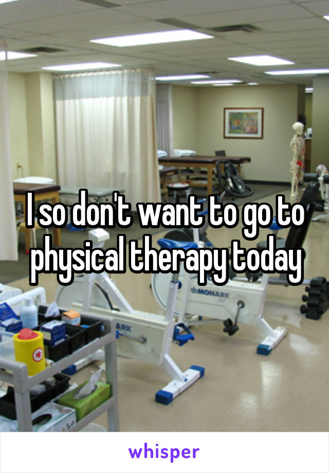 I so don't want to go to physical therapy today