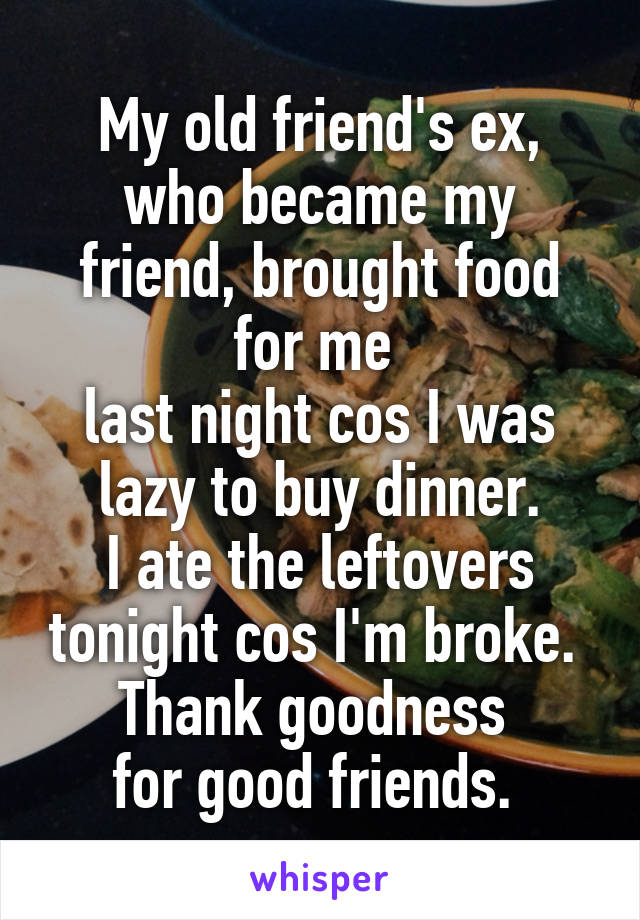 My old friend's ex,
who became my friend, brought food for me 
last night cos I was lazy to buy dinner.
I ate the leftovers tonight cos I'm broke. 
Thank goodness 
for good friends. 