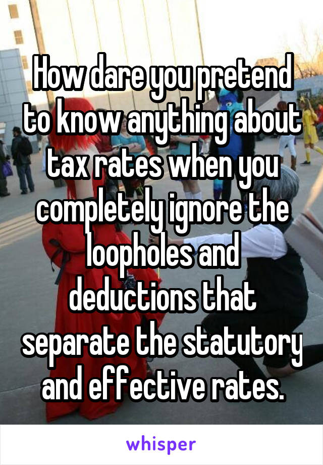 How dare you pretend to know anything about tax rates when you completely ignore the loopholes and deductions that separate the statutory and effective rates.