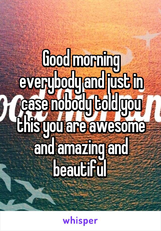 Good morning everybody and just in case nobody told you this you are awesome and amazing and beautiful 
