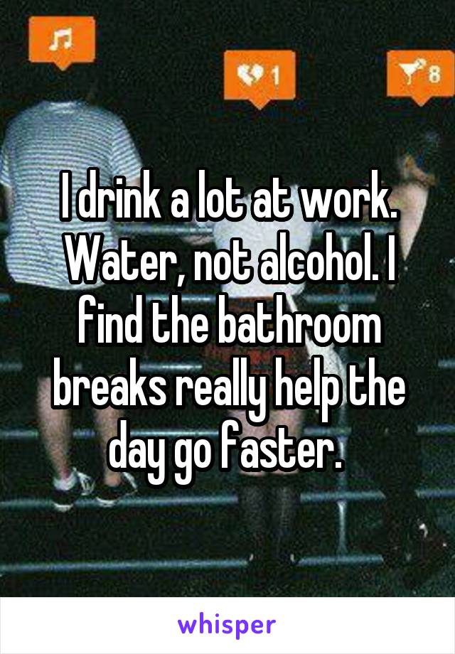 I drink a lot at work. Water, not alcohol. I find the bathroom breaks really help the day go faster. 