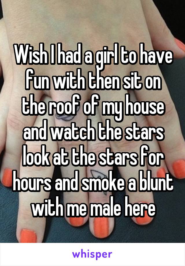 Wish I had a girl to have fun with then sit on the roof of my house and watch the stars look at the stars for hours and smoke a blunt with me male here