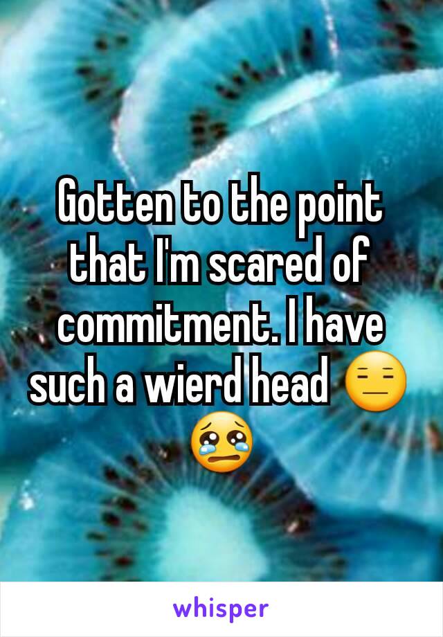 Gotten to the point that I'm scared of commitment. I have such a wierd head 😑😢