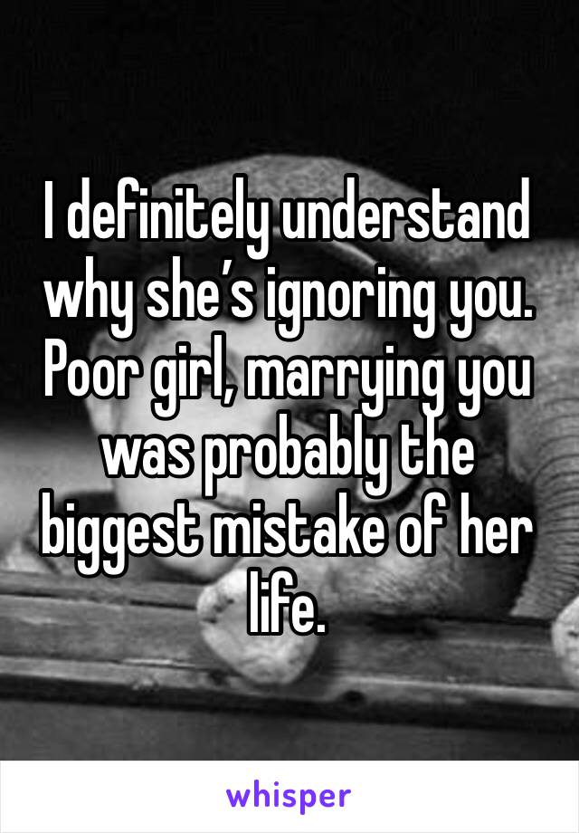 I definitely understand why she’s ignoring you.
Poor girl, marrying you was probably the biggest mistake of her life.