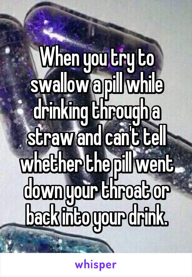 When you try to swallow a pill while drinking through a straw and can't tell whether the pill went down your throat or back into your drink.