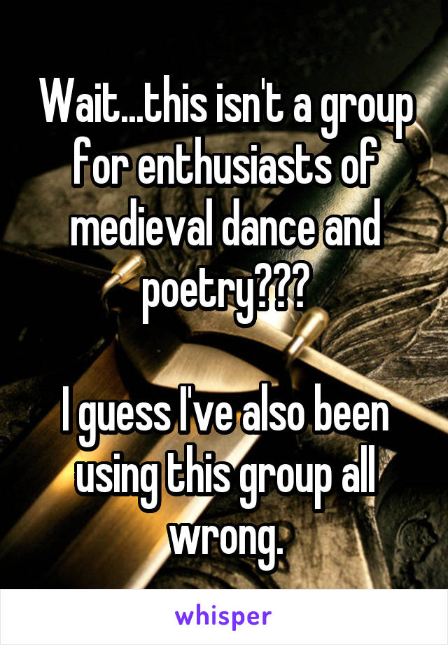 Wait...this isn't a group for enthusiasts of medieval dance and poetry???

I guess I've also been using this group all wrong.