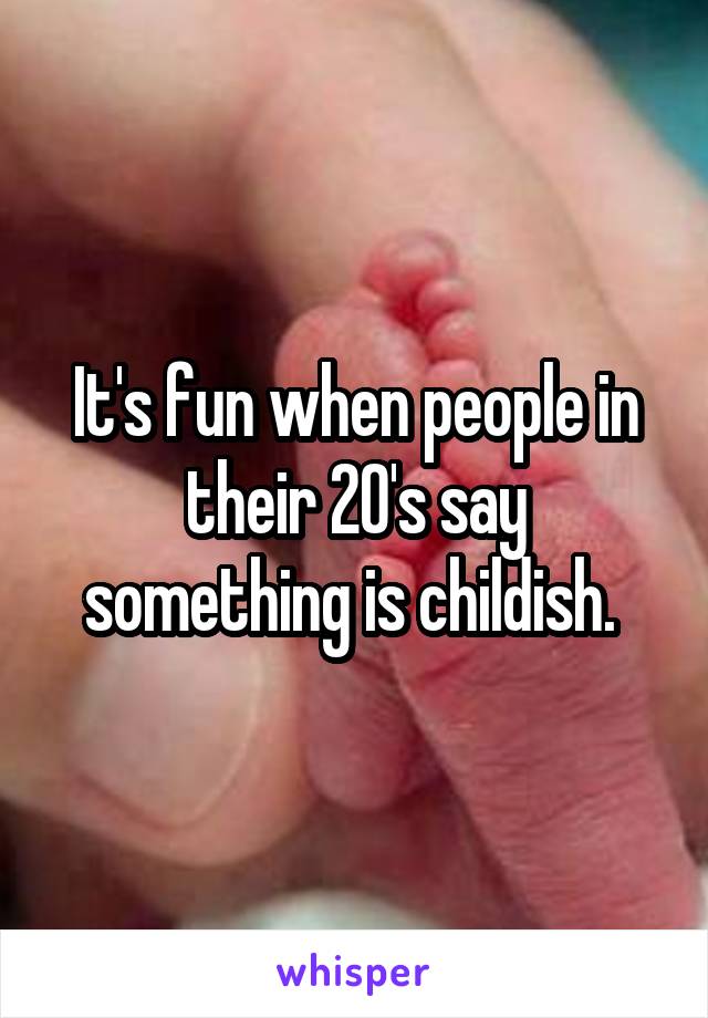 It's fun when people in their 20's say something is childish. 