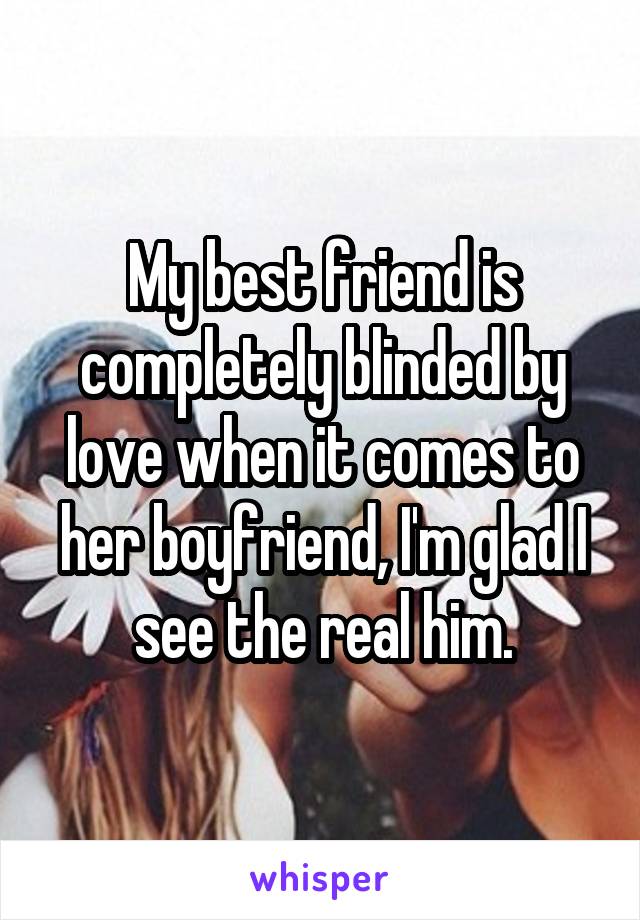 My best friend is completely blinded by love when it comes to her boyfriend, I'm glad I see the real him.