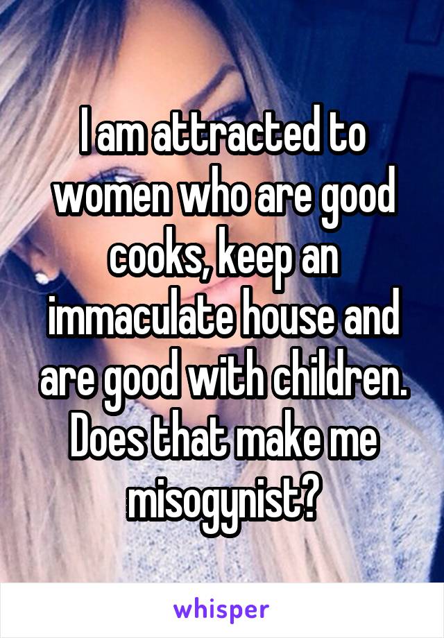 I am attracted to women who are good cooks, keep an immaculate house and are good with children. Does that make me misogynist?