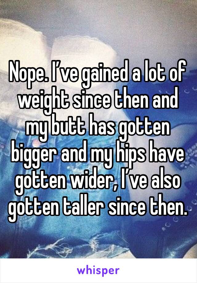 Nope. I’ve gained a lot of weight since then and my butt has gotten bigger and my hips have gotten wider, I’ve also gotten taller since then.