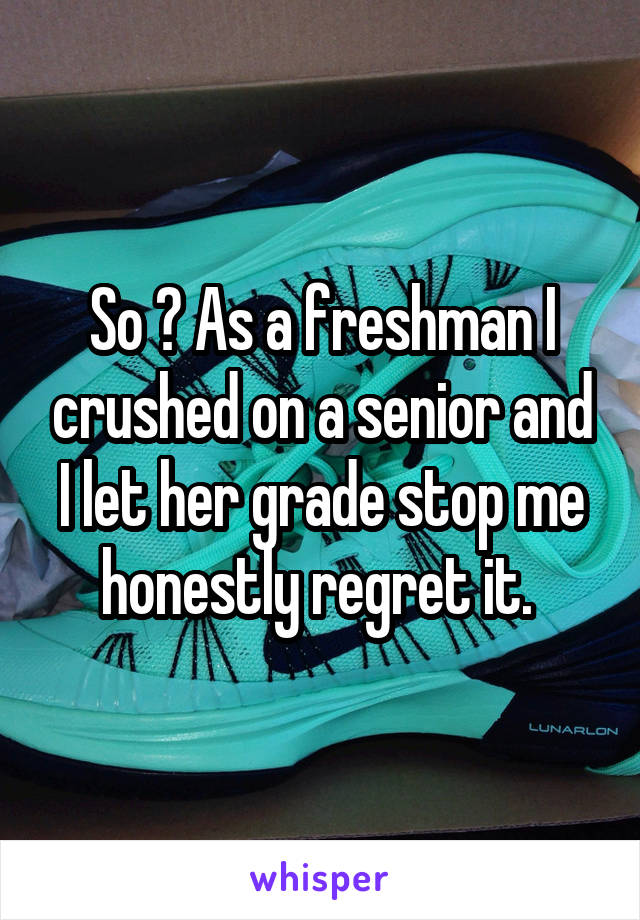 So ? As a freshman I crushed on a senior and I let her grade stop me honestly regret it. 