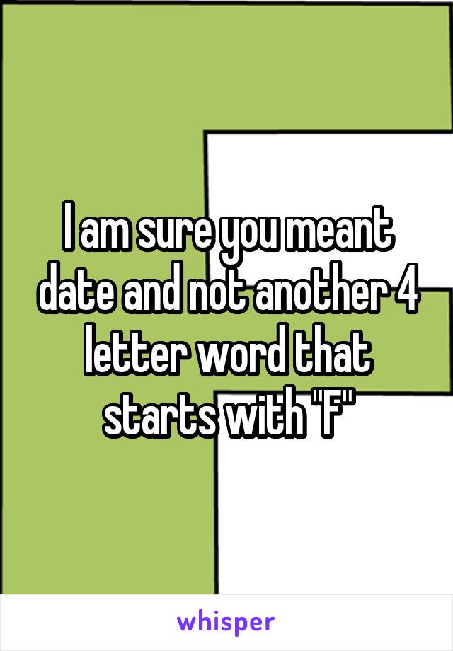 I am sure you meant date and not another 4 letter word that starts with "F"